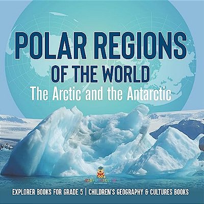 Polar Regions Of The World: The Arctic And The Antarctic Explorer Books For Grade 5 Children's Geography & Cultures Books-..