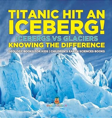 Titanic Hit An Iceberg! Icebergs Vs. Glaciers - Knowing The Difference - Geology Books For Kids Children's Earth Sciences Books-..