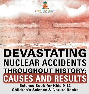Devastating Nuclear Accidents Throughout History: Causes And Results - Science Book For Kids 9-12 Children's Science & Nature Books-..