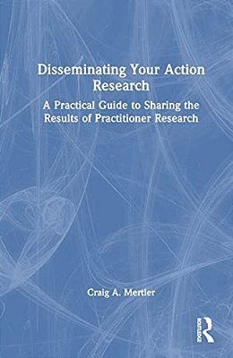 Disseminating Your Action Research: A Practical Guide To Sharing The Results Of Practitioner Research-..