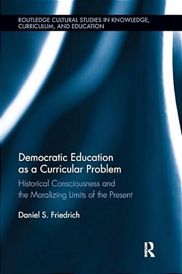 Democratic Education As A Curricular Problem: Historical Consciousness And The Moralizing Limits Of The Present-..