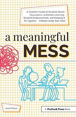 A Meaningful Mess: A Teacher's Guide To Student-Driven Classrooms, Authentic Learning, Student Empowerment, And Keeping It All Together Without Losing-..