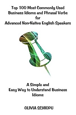 Top 100 Most Commonly Used Business Idioms And Phrasal Verbs For Advanced Non-Native English Speakers: A Simple And Easy Way To Understand Business Id-..
