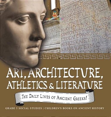The Daily Lives Of Ancient Greeks!: Art, Architecture, Athletics & Literature Grade 5 Social Studies Children's Books On Ancient History-..