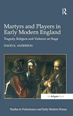 Martyrs And Players In Early Modern England: Tragedy, Religion And Violence On Stage-..