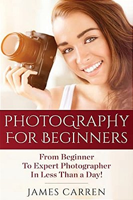 Photography For Beginners: From Beginner To Expert Photographer In Less Than A Day!-..