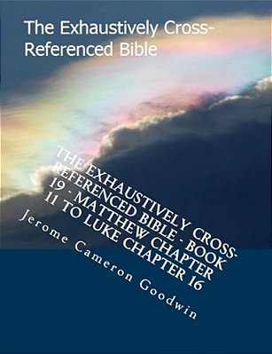 The Exhaustively Cross-Referenced Bible - Book 19 - Matthew Chapter 11 To Luke Chapter 16: The Exhaustively Cross-Referenced Bible Series-..