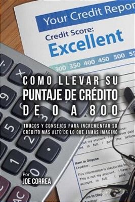Como Llevar Su Puntaje De Crédito De 0 A 800: Trucos Y Consejos Para Incrementar Su Crédito Más Alto De Lo Que Jamás Imaginó-..