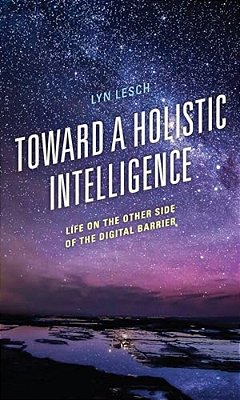 Toward A Holistic Intelligence: Life On The Other Side Of The Digital Barrier-..