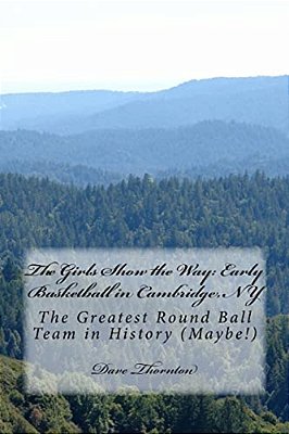 The Girls Show The Way: Early Basketball In Cambridge, Ny: The Greatest Round Ball Team In History (Maybe!)-..
