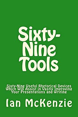 Sixty-Nine Tools: Sixty-Nine Useful Rhetorical Devices Which Will Assist In Vastly Improving Your Presentations And Writing-..