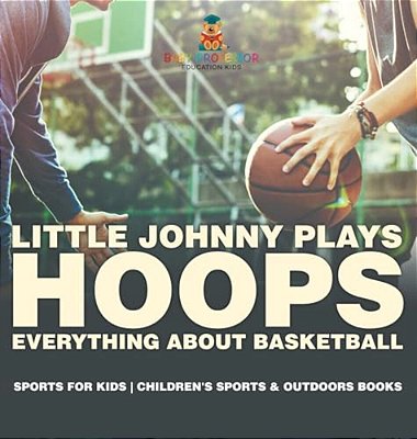 Little Johnny Plays Hoops: Everything About Basketball - Sports For Kids Children's Sports & Outdoors Books-..