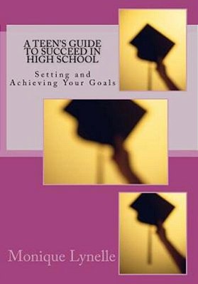 A Teen's Guide To Succeed In High School: Setting And Achieving Your Goals-..