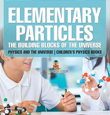 Elementary Particles: The Building Blocks Of The Universe - Physics And The Universe Children's Physics Books-..