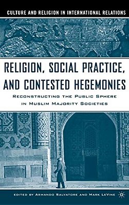 Religion, Social Practice, And Contested Hegemonies: Reconstructing The Public Sphere In Muslim Majority Societies-..