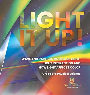 Light It Up! Wave And Particle Models Of Light, Light Interaction And How Light Affects Color Grade 6-8 Physical Science-..