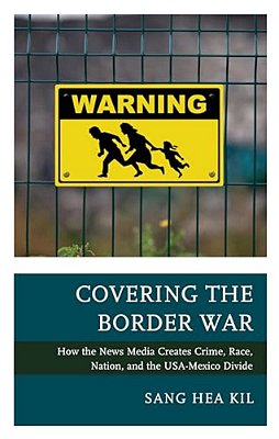 Covering The Border War: How The News Media Creates Crime, Race, Nation, And The USA-Mexico Divide-..