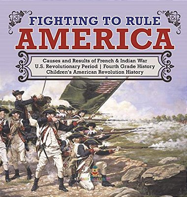 Fighting To Rule America Causes And Results Of French & Indian War U. S. Revolutionary Period Fourth Grade History Children's American Revolution Histo-..
