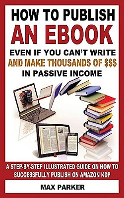 How To Publish An Ebook Even If You Can't Write: And Make Thousands Of Dollars In Passive Income: A Step-By-step Illustrated Guide On How To Successfu-..