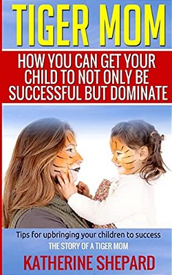 Tiger Mom: How You Can Get Your Child To Not Only Be Successful But Dominate-..