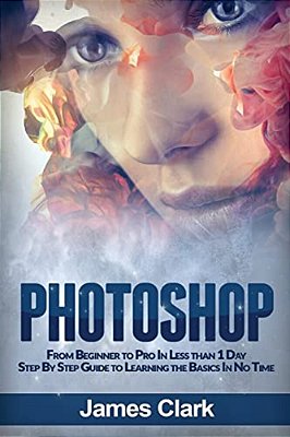 Photoshop: From Beginner To Pro In Less Than 1 Day - Step By Step Guide To Learning The Basics In No Time-..