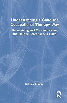 Understanding A Child The Occupational Therapy Way: Recognizing And Communicating The Unique Potential Of A Child-..