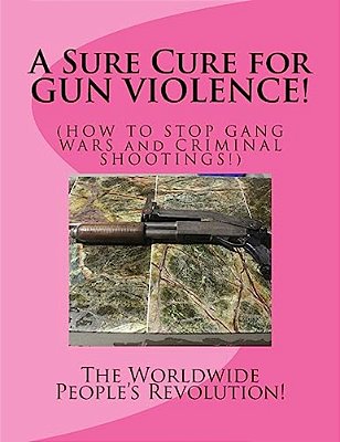 A Sure Cure For Gun Violence!: How To Stop Gang Wars And Criminal Shootings!-..