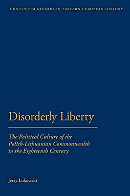 Disorderly Liberty: The Political Culture Of The Polish-Lithuanian Commonwealth In The Eighteenth Century-..
