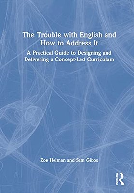 The Trouble With English And How To Address It: A Practical Guide To Designing And Delivering A Concept-Led Curriculum-..