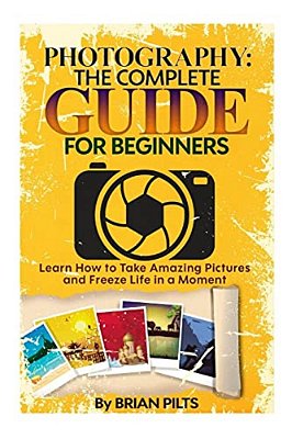 Photography: The Complete Guide For Beginners: Learn How To Take Amazing Pictures And Freeze Life In A Moment-..