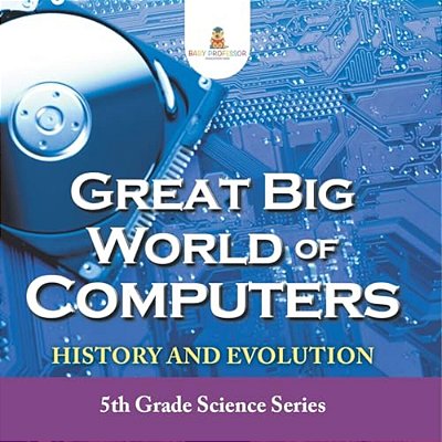Great Big World Of Computers - History And Evolution: 5Th Grade Science Series-..