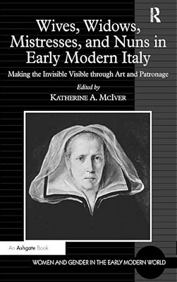 Wives, Widows, Mistresses, And Nuns In Early Modern Italy: Making The Invisible Visible Through Art And Patronage-..