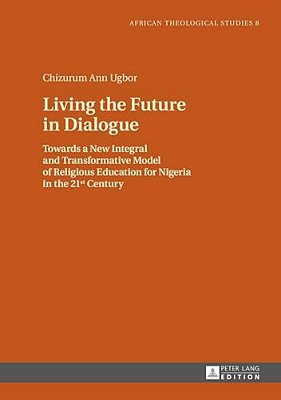 Living The Future In Dialogue: Towards A New Integral And Transformative Model Of Religious Education For Nigeria In The 21 St Century-..