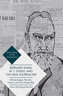 Bernard Shaw, W. T. Stead, And The New Journalism: Whitechapel, Parnell, Titanic, And The Great War-..