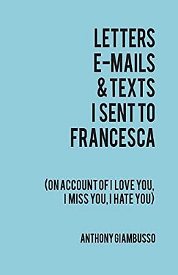 Letters, E-Mails, & Texts I Sent To Francesca: On Account Of I Love You, I Hate You, I Miss You-..