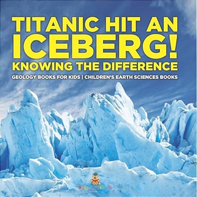 Titanic Hit An Iceberg! Icebergs Vs. Glaciers - Knowing The Difference - Geology Books For Kids Children's Earth Sciences Books-..