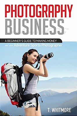 Photography Business: A Beginner's Guide To Making Money As An Adventure Sports Photographer-..