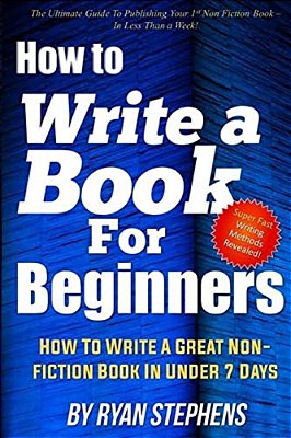 How To Write A Book For Beginners: How To Write A Great Non-Fiction Book In Under 7 Days-..