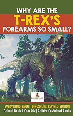 Why Are The T-Rex's Forearms So Small? Everything About Dinosaurs Revised Edition - Animal Book 6 Year Old Children's Animal Books-..