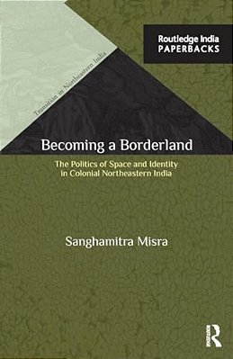 Becoming A Borderland: The Politics Of Space And Identity In Colonial Northeastern India-..