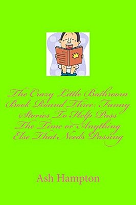 The Crazy Little Bathroom Book Round Three: Funny Stories To Help Pass The Time Or Anything Else That Needs Passing-..