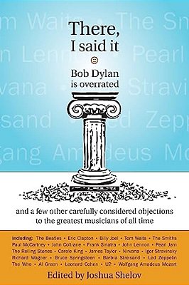 There, I Said It: Bob Dylan Is Overrated: And A Few Other Carefully Considered Objections To The Greatest Musicians Of All Time-..