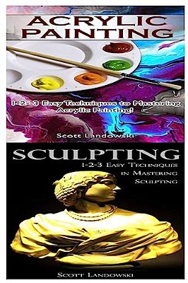 Acrylic Painting & Sculpting: 1-2-3 Easy Techniques To Mastering Acrylic Painting! & 1-2-3 Easy Techniques In Mastering Sculpting!-..