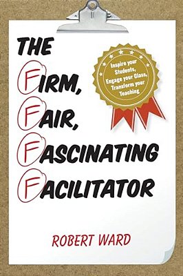 Firm, Fair, Fascinating Facilitator: Inspire Your Students, Engage Your Class, Transform Your Teaching-..