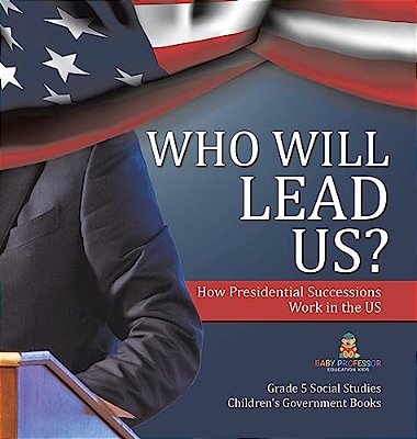Who Will Lead US?: How Presidential Successions Work In The US Grade 5 Social Studies Children's Government Books-..