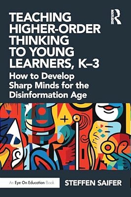 Teaching Higher-Order Thinking To Young Learners, K-3: How To Develop Sharp Minds For The Disinformation Age-..