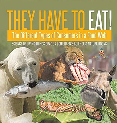 They Have To Eat!: The Different Types Of Consumers In A Food Web Science Of Living Things Grade 4 Children's Science & Nature Books-..