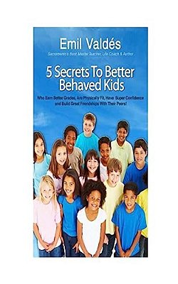 Emil Valdes' 5 Secrets To Better Behaved Kids: Who Earn Better Grades, Are Physically Fit, Have Super Confidence And Build Great Friendships With Thei-..