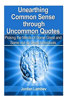 Unearthing Common Sense Through Uncommon Quotes: (Picking The Minds Of Some Great And Some Not So Great Individuals)-..