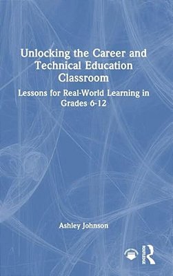 Unlocking The Career And Technical Education Classroom: Lessons For Real-World Learning In Grades 6-12-..